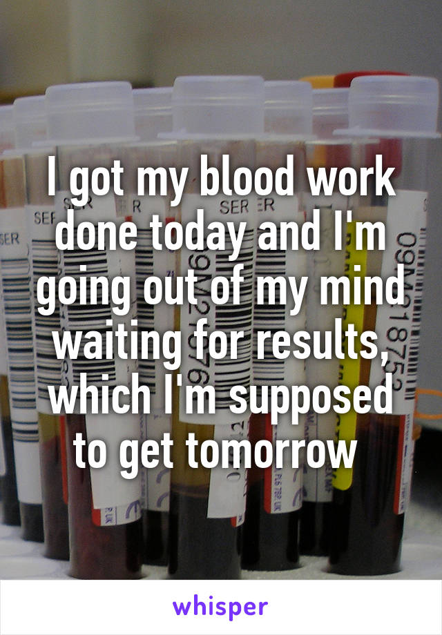 I got my blood work done today and I'm going out of my mind waiting for results, which I'm supposed to get tomorrow 