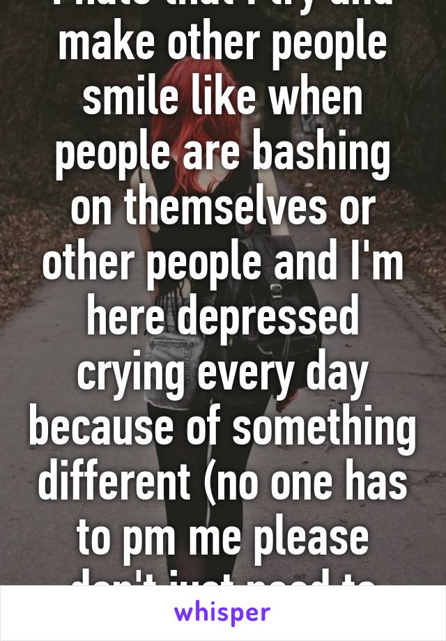 I hate that I try and make other people smile like when people are bashing on themselves or other people and I'm here depressed crying every day because of something different (no one has to pm me please don't just need to vent)