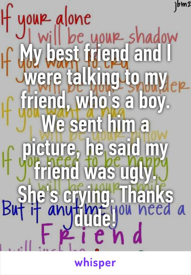 My best friend and I were talking to my friend, who's a boy. We sent him a picture, he said my friend was ugly. She's crying. Thanks dude!