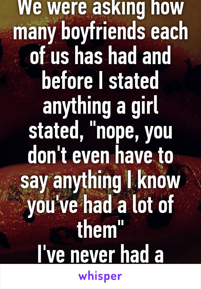 We were asking how many boyfriends each of us has had and before I stated anything a girl stated, "nope, you don't even have to say anything I know you've had a lot of them"
I've never had a boyfriend ...