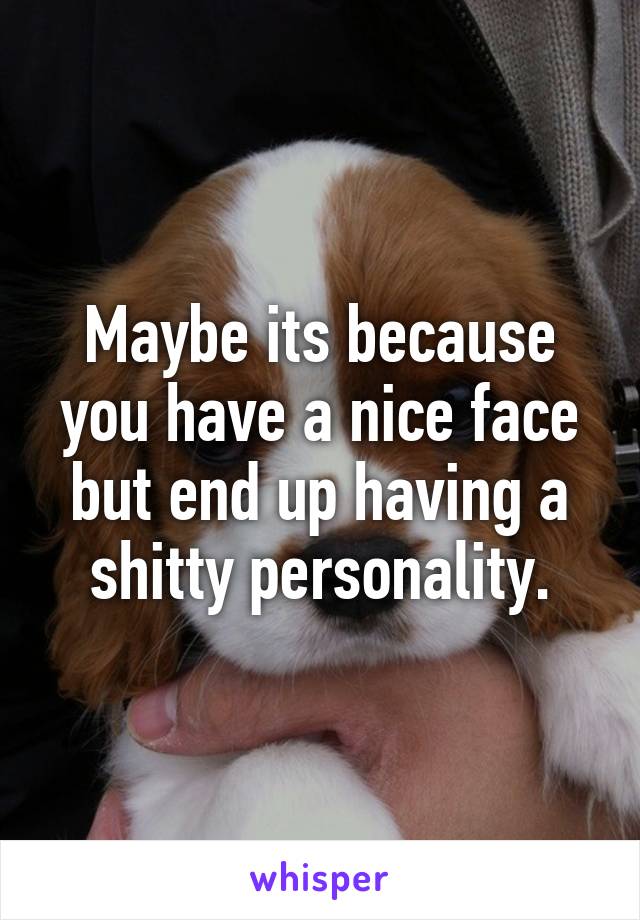 Maybe its because you have a nice face but end up having a shitty personality.