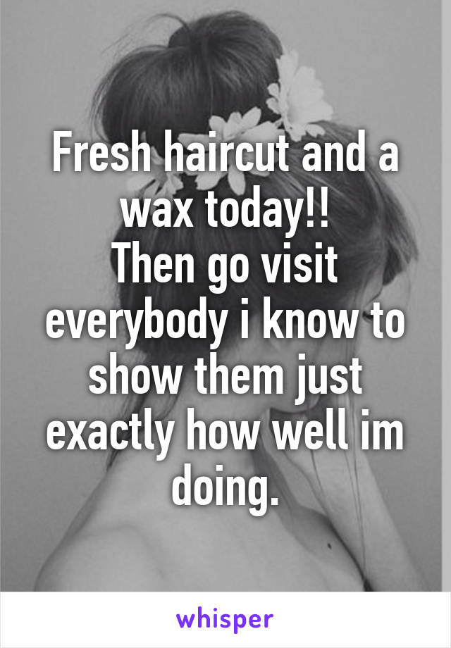 Fresh haircut and a wax today!!
Then go visit everybody i know to show them just exactly how well im doing.