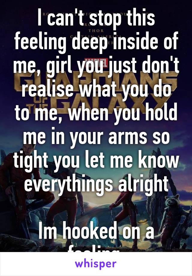 I can't stop this feeling deep inside of me, girl you just don't realise what you do to me, when you hold me in your arms so tight you let me know everythings alright

Im hooked on a feeling 