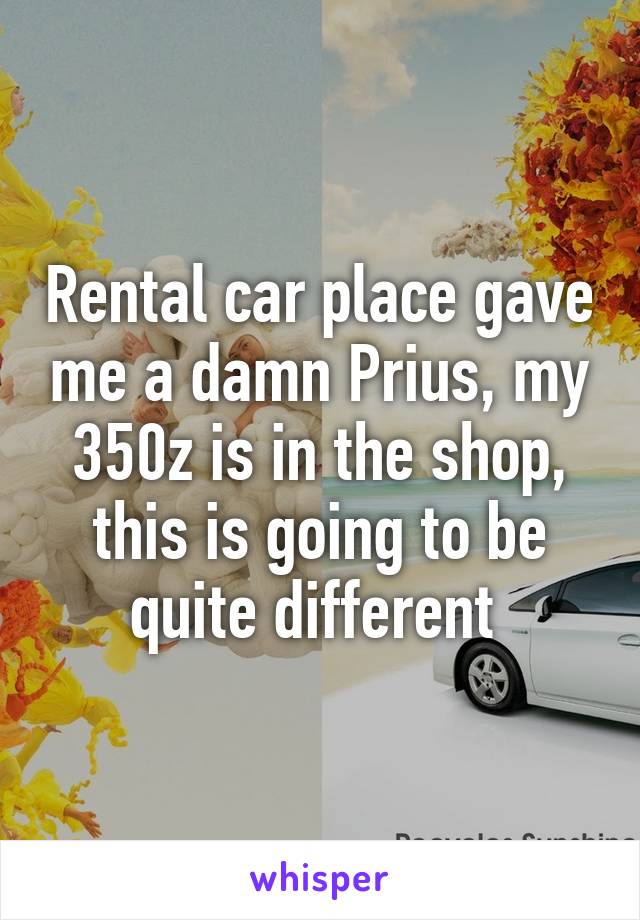 Rental car place gave me a damn Prius, my 350z is in the shop, this is going to be quite different 