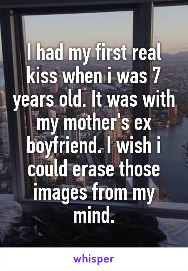 I had my first real kiss when i was 7 years old. It was with my mother's ex boyfriend. I wish i could erase those images from my mind.