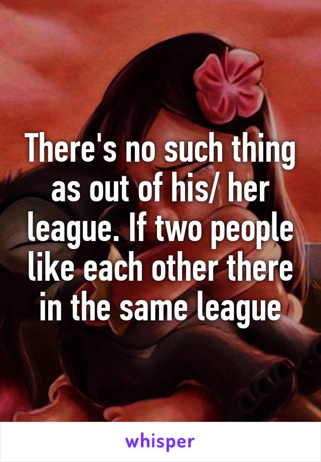 There's no such thing as out of his/ her league. If two people like each other there in the same league