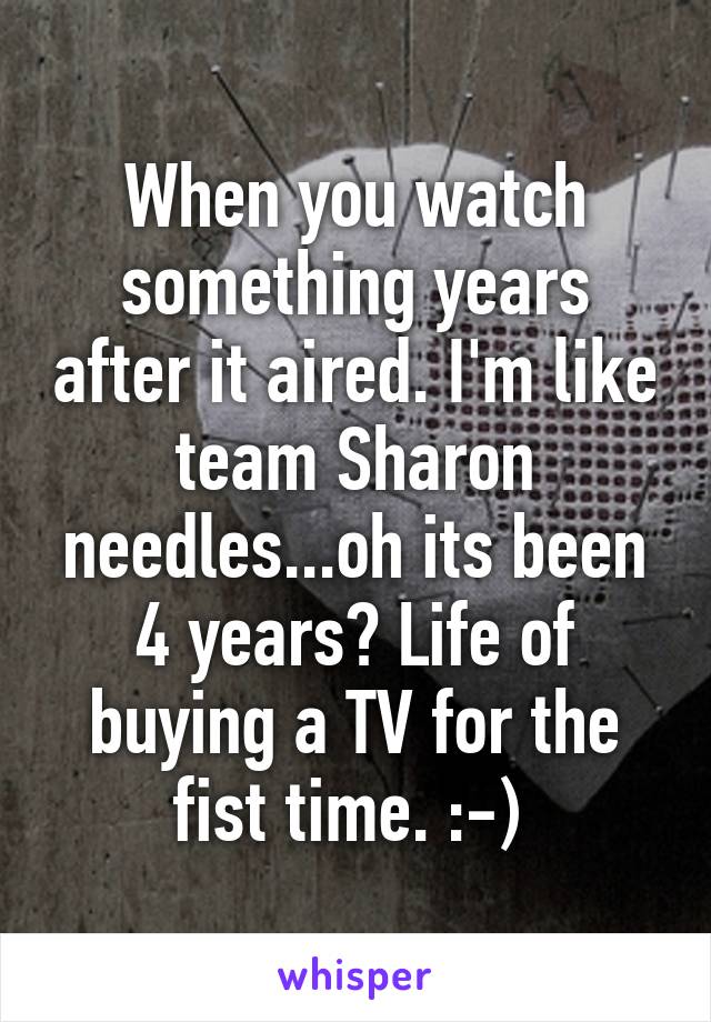 When you watch something years after it aired. I'm like team Sharon needles...oh its been 4 years? Life of buying a TV for the fist time. :-) 