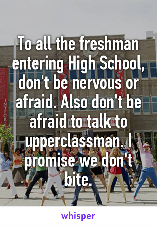 To all the freshman entering High School, don't be nervous or afraid. Also don't be afraid to talk to upperclassman. I promise we don't bite.