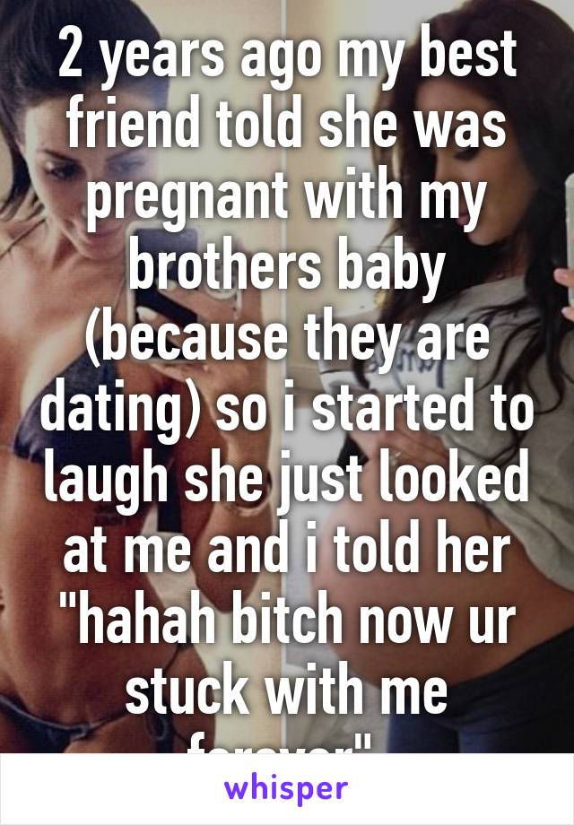 2 years ago my best friend told she was pregnant with my brothers baby (because they are dating) so i started to laugh she just looked at me and i told her "hahah bitch now ur stuck with me forever" 