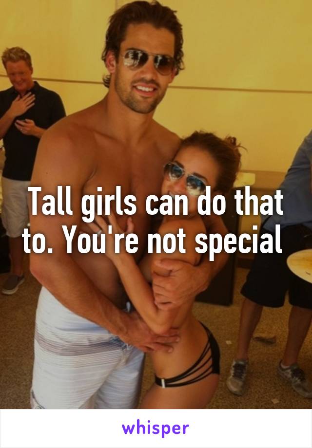 Tall girls can do that to. You're not special 