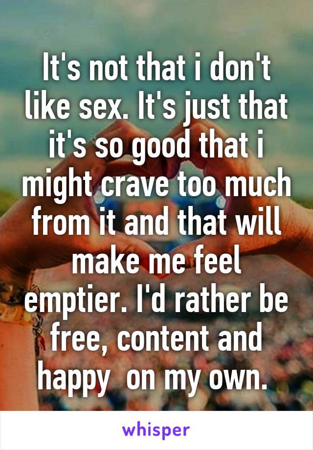 It's not that i don't like sex. It's just that it's so good that i might crave too much from it and that will make me feel emptier. I'd rather be free, content and happy  on my own. 