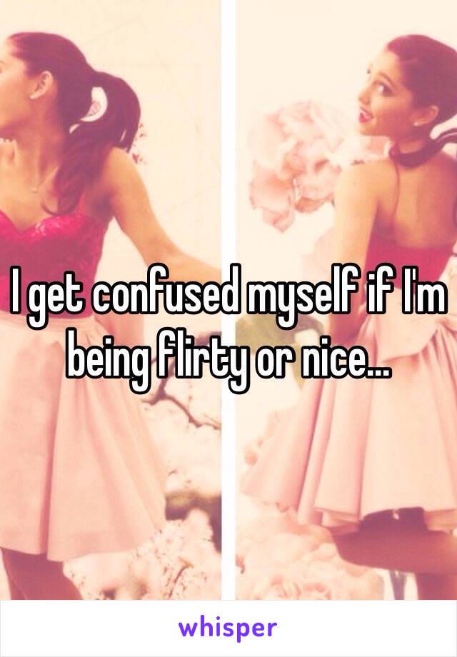 I get confused myself if I'm being flirty or nice...