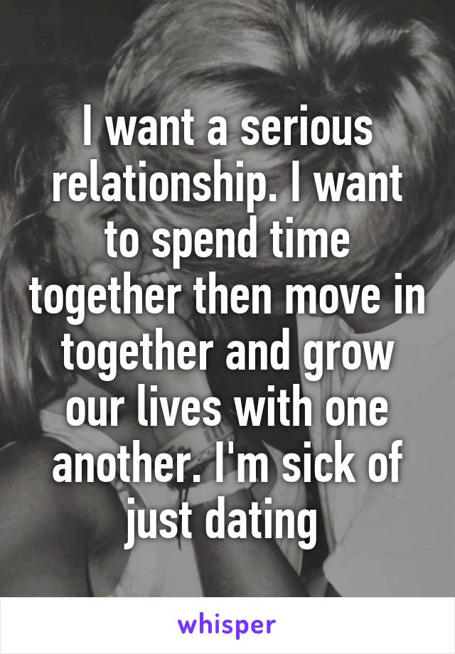 I want a serious relationship. I want to spend time together then move in together and grow our lives with one another. I'm sick of just dating 