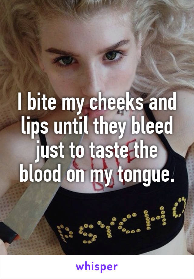 I bite my cheeks and lips until they bleed just to taste the blood on my tongue.