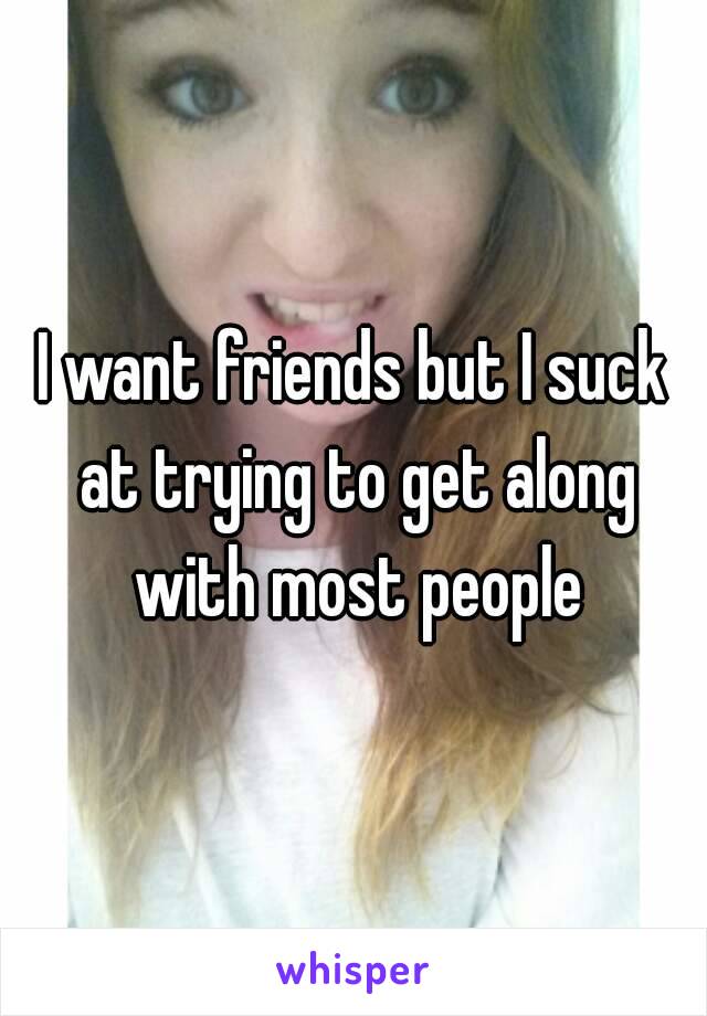 I want friends but I suck at trying to get along with most people