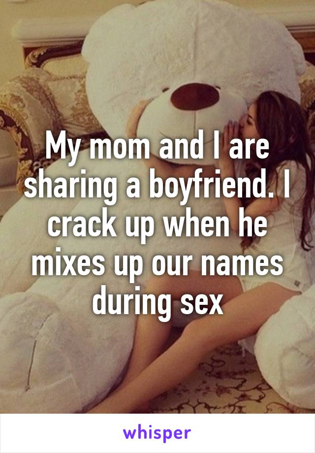 My mom and I are sharing a boyfriend. I crack up when he mixes up our names during sex