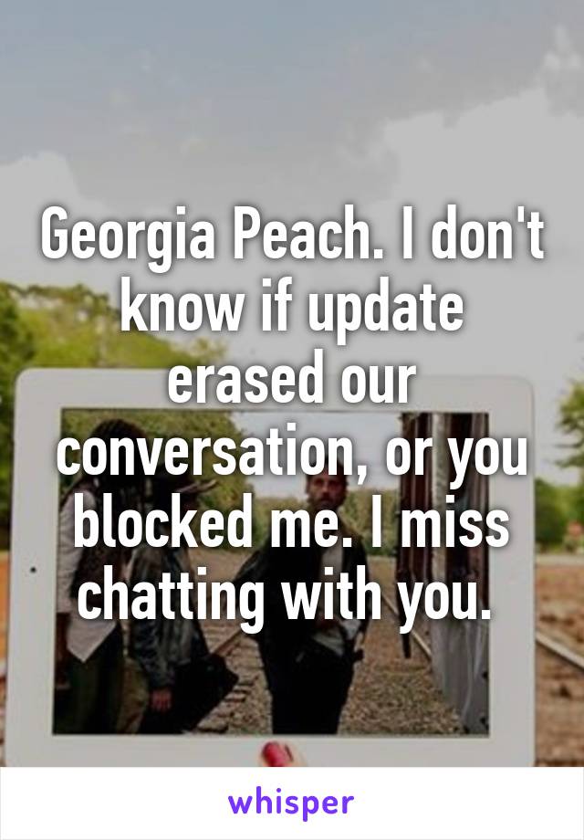 Georgia Peach. I don't know if update erased our conversation, or you blocked me. I miss chatting with you. 