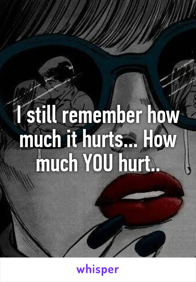 I still remember how much it hurts... How much YOU hurt..