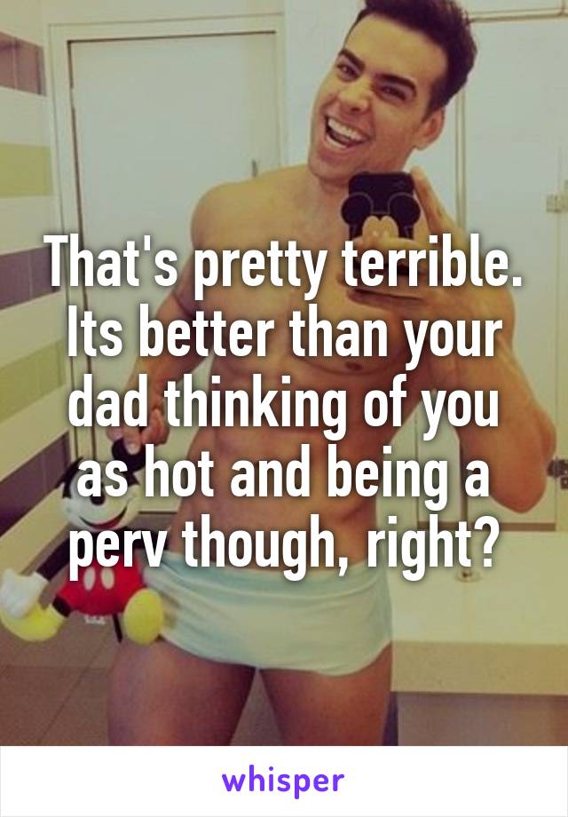 That's pretty terrible. Its better than your dad thinking of you as hot and being a perv though, right?