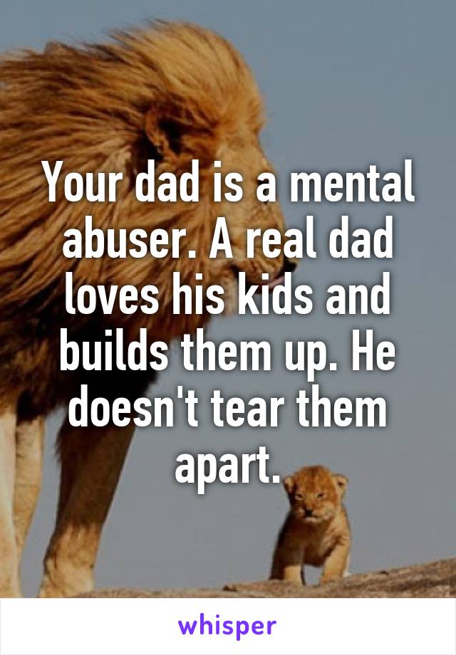 Your dad is a mental abuser. A real dad loves his kids and builds them up. He doesn't tear them apart.