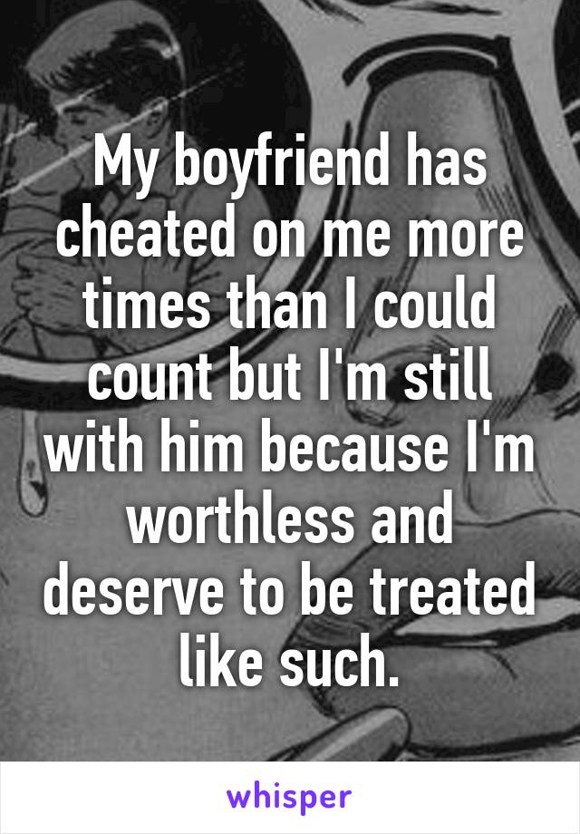 My boyfriend has cheated on me more times than I could count but I'm still with him because I'm worthless and deserve to be treated like such.