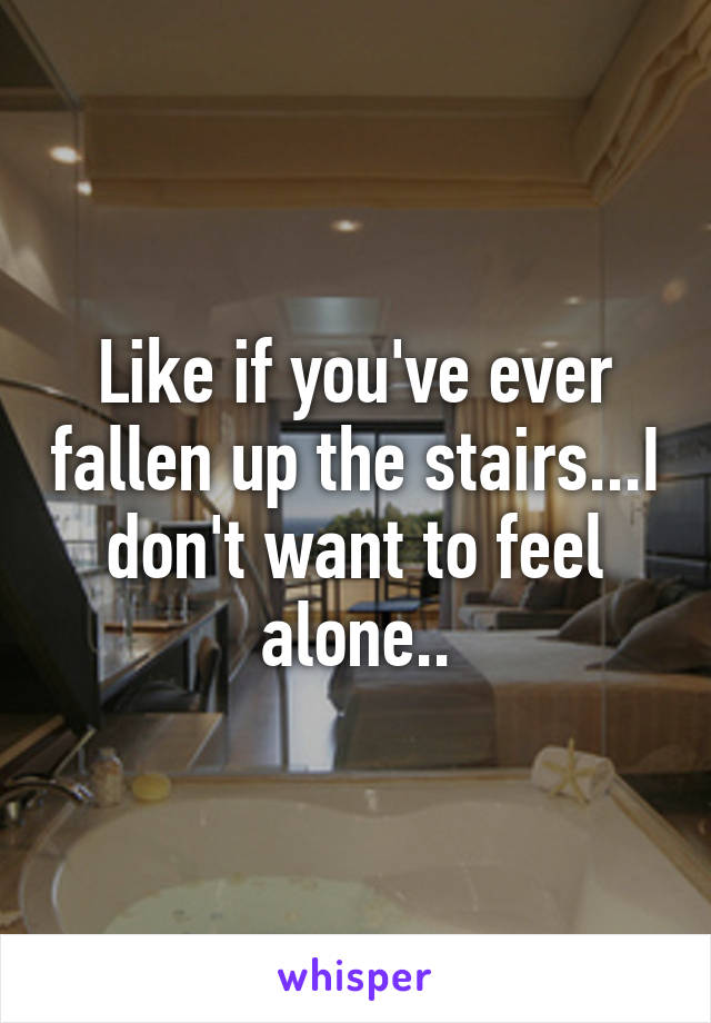 Like if you've ever fallen up the stairs...I don't want to feel alone..