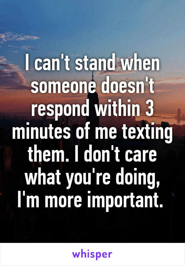 I can't stand when someone doesn't respond within 3 minutes of me texting them. I don't care what you're doing, I'm more important. 