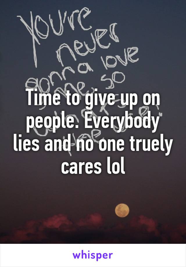 Time to give up on people. Everybody lies and no one truely cares lol