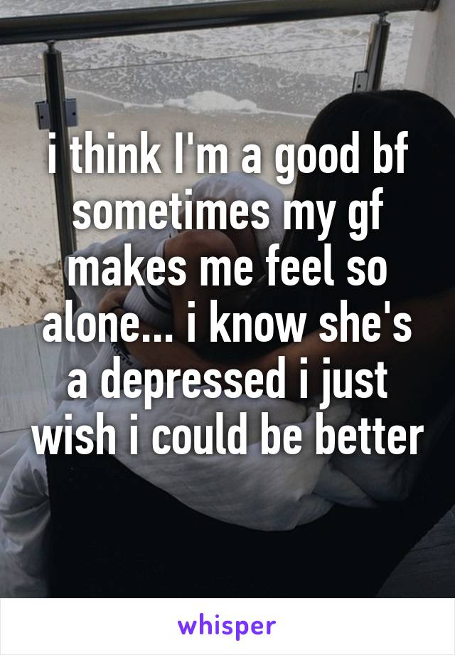 i think I'm a good bf sometimes my gf makes me feel so alone... i know she's a depressed i just wish i could be better 