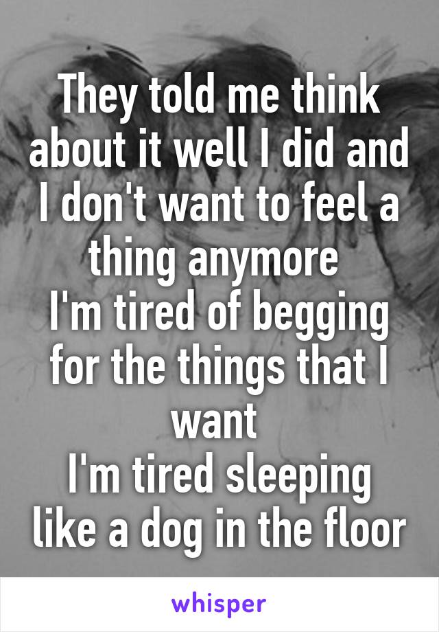 They told me think about it well I did and I don't want to feel a thing anymore 
I'm tired of begging for the things that I want 
I'm tired sleeping like a dog in the floor