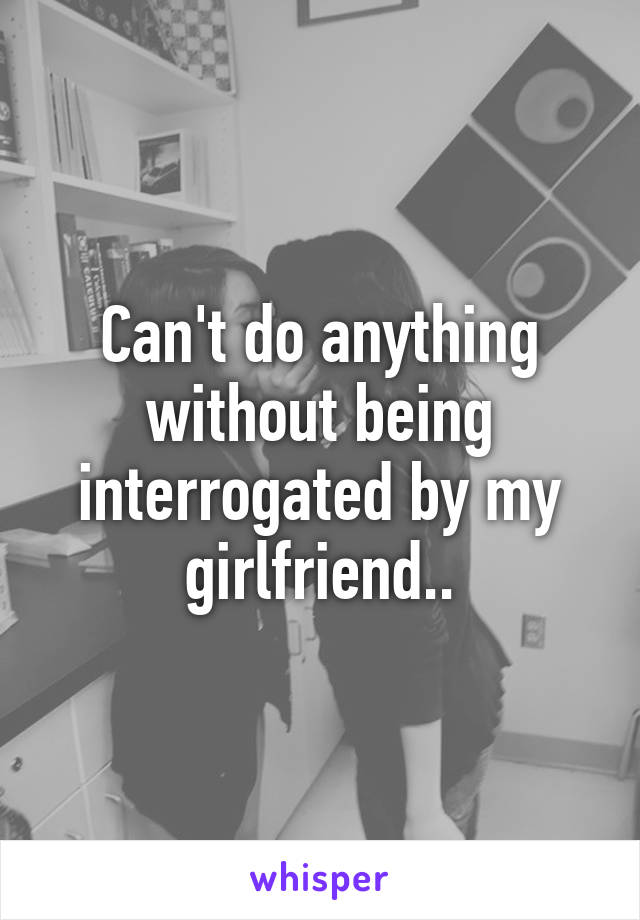 Can't do anything without being interrogated by my girlfriend..