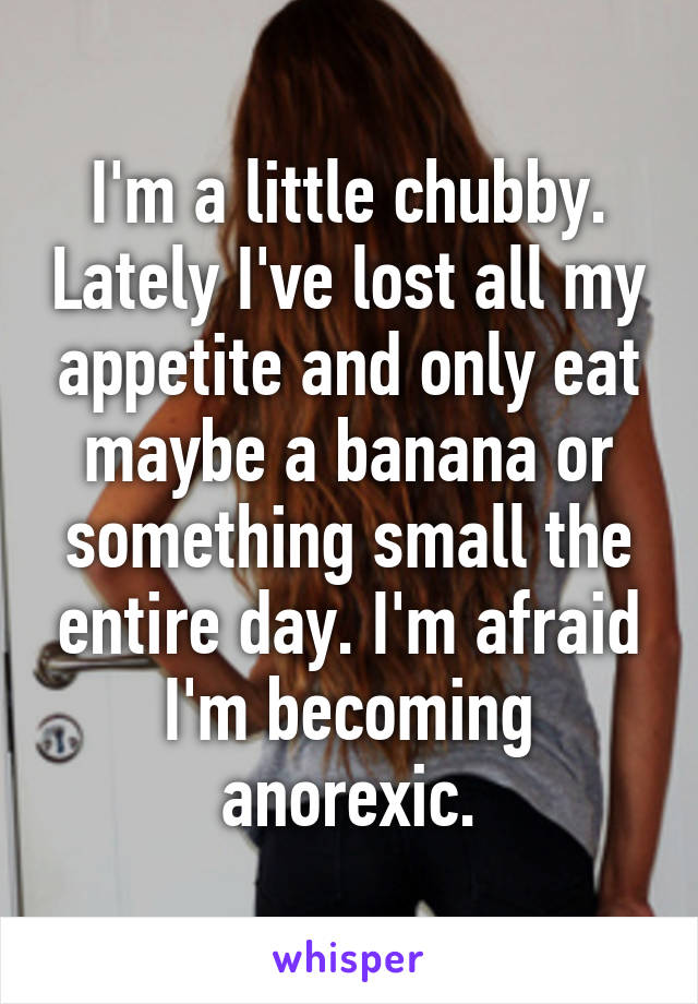 I'm a little chubby. Lately I've lost all my appetite and only eat maybe a banana or something small the entire day. I'm afraid I'm becoming anorexic.