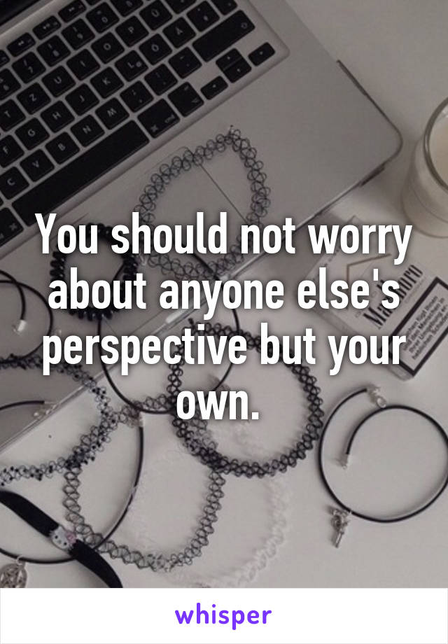 You should not worry about anyone else's perspective but your own. 