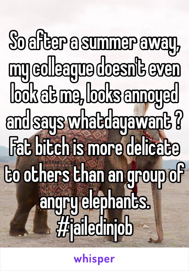 So after a summer away, my colleague doesn't even look at me, looks annoyed and says whatdayawant ? Fat bitch is more delicate to others than an group of angry elephants. #jailedinjob