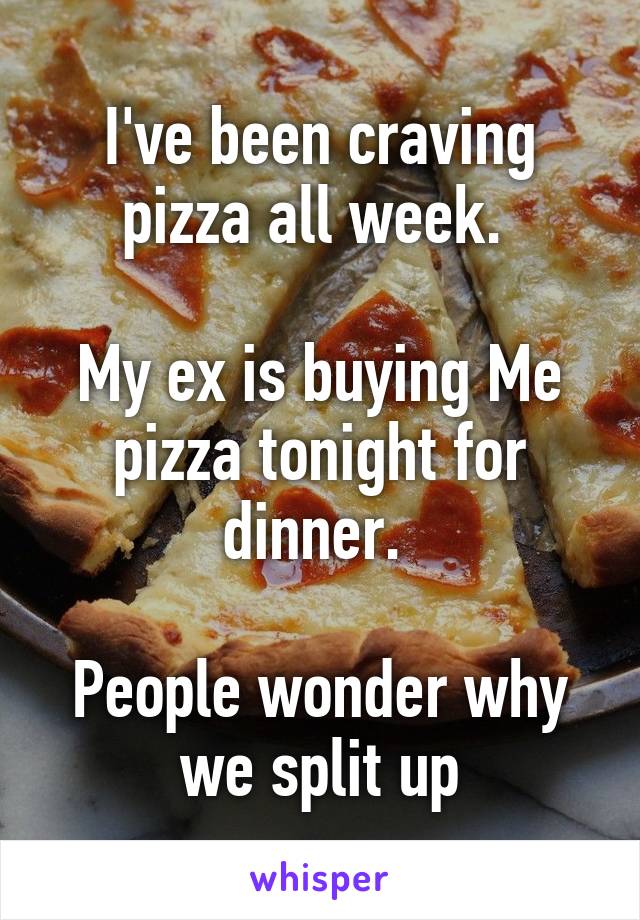 I've been craving pizza all week. 

My ex is buying Me pizza tonight for dinner. 

People wonder why we split up