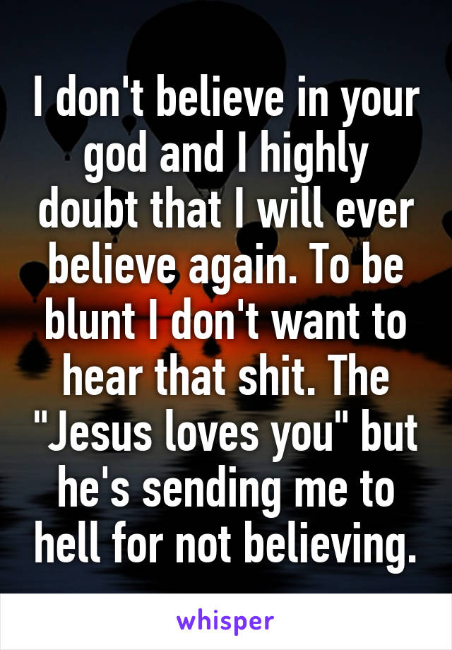I don't believe in your god and I highly doubt that I will ever believe again. To be blunt I don't want to hear that shit. The "Jesus loves you" but he's sending me to hell for not believing.