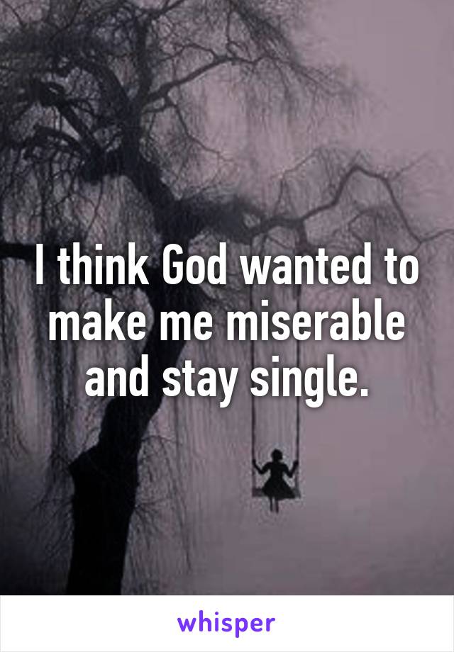 I think God wanted to make me miserable and stay single.