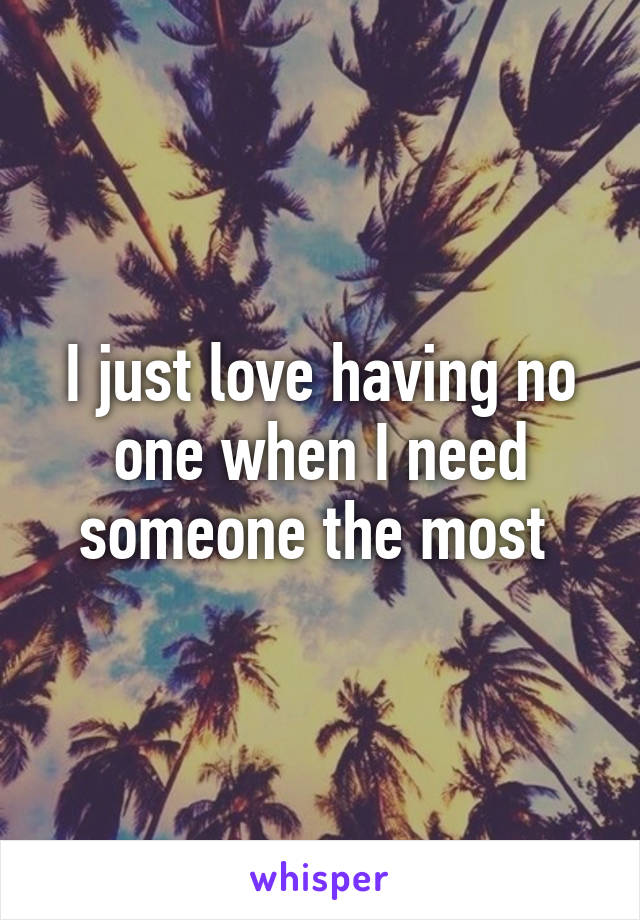 I just love having no one when I need someone the most 