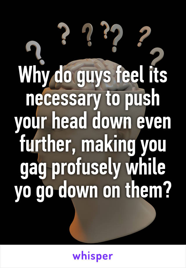 Why do guys feel its necessary to push your head down even further, making you gag profusely while yo go down on them?