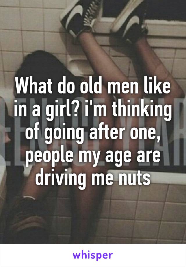 What do old men like in a girl? i'm thinking of going after one, people my age are driving me nuts