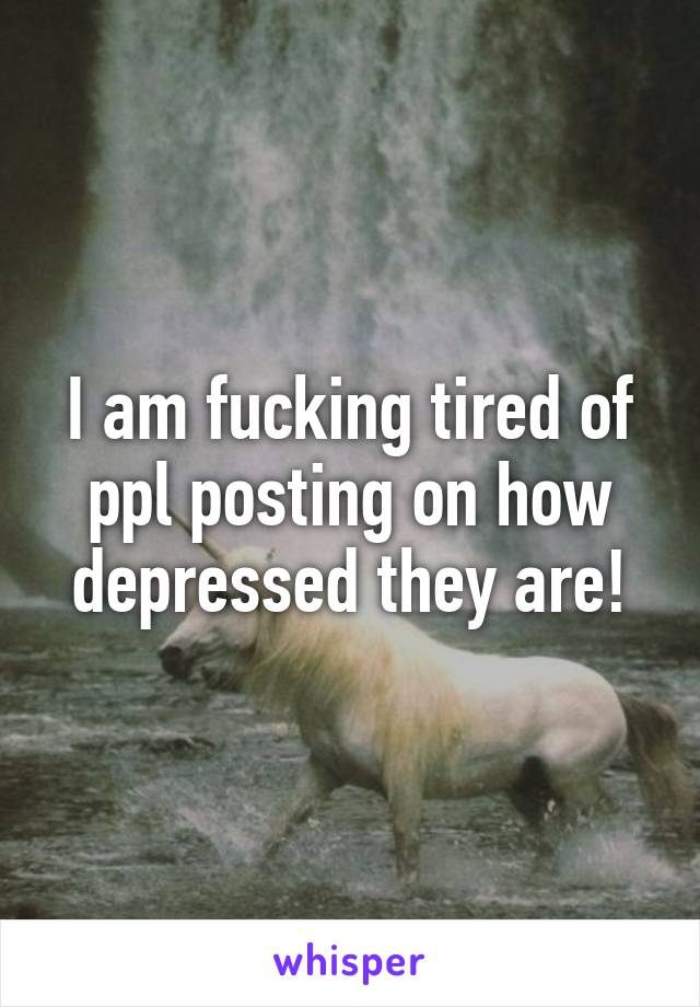 I am fucking tired of ppl posting on how depressed they are!