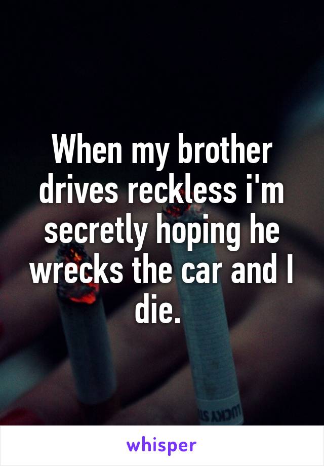 When my brother drives reckless i'm secretly hoping he wrecks the car and I die. 