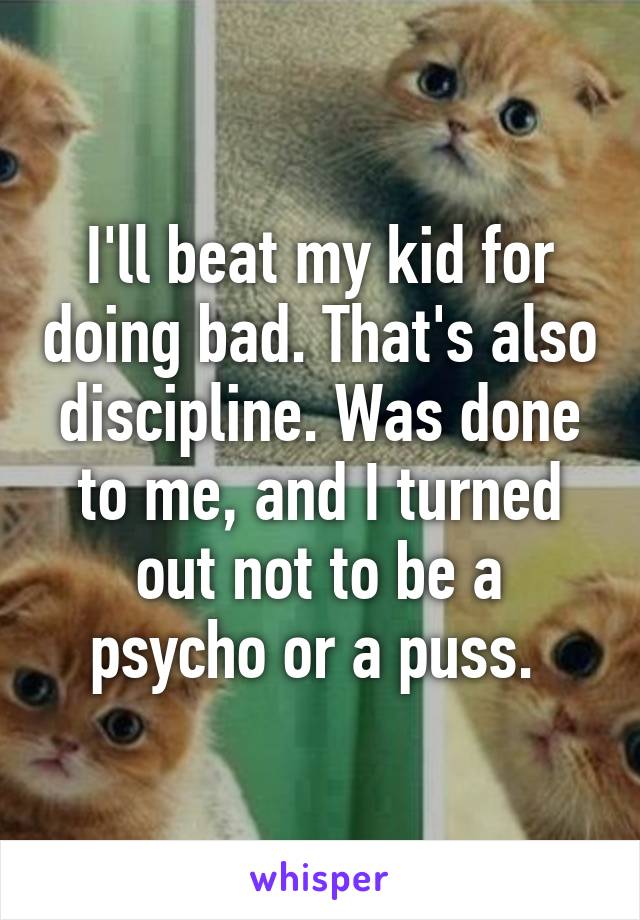 I'll beat my kid for doing bad. That's also discipline. Was done to me, and I turned out not to be a psycho or a puss. 