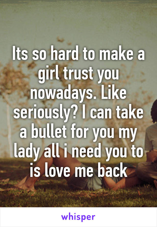 Its so hard to make a girl trust you nowadays. Like seriously? I can take a bullet for you my lady all i need you to is love me back