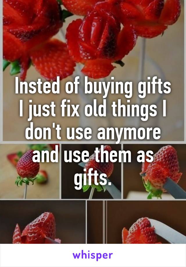 Insted of buying gifts I just fix old things I don't use anymore and use them as gifts.