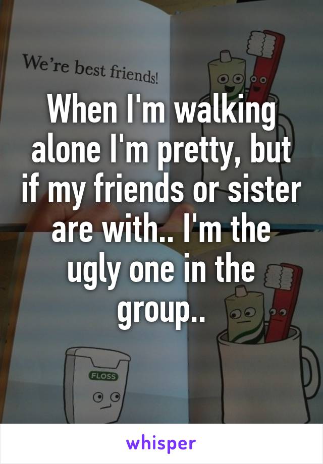 When I'm walking alone I'm pretty, but if my friends or sister are with.. I'm the ugly one in the group..
