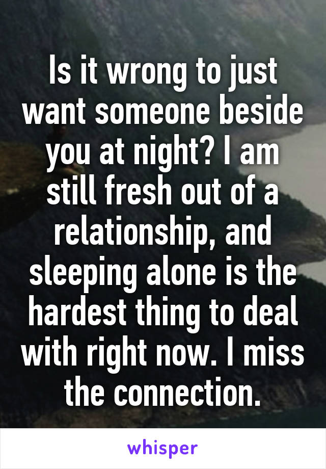 Is it wrong to just want someone beside you at night? I am still fresh out of a relationship, and sleeping alone is the hardest thing to deal with right now. I miss the connection.