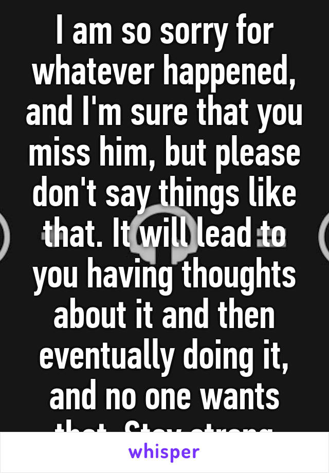 I am so sorry for whatever happened, and I'm sure that you miss him, but please don't say things like that. It will lead to you having thoughts about it and then eventually doing it, and no one wants that. Stay strong