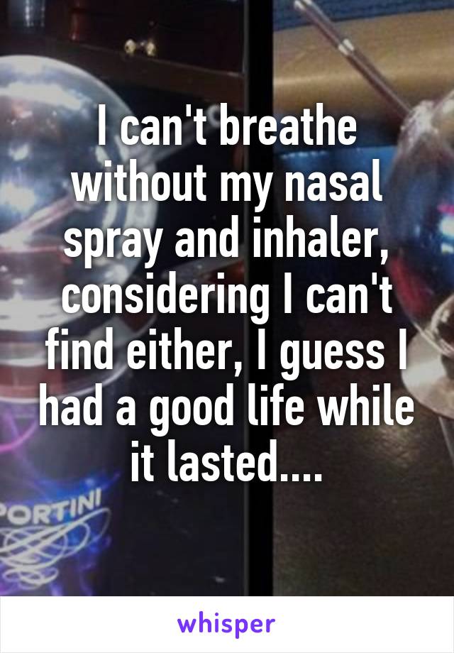 I can't breathe without my nasal spray and inhaler, considering I can't find either, I guess I had a good life while it lasted....
