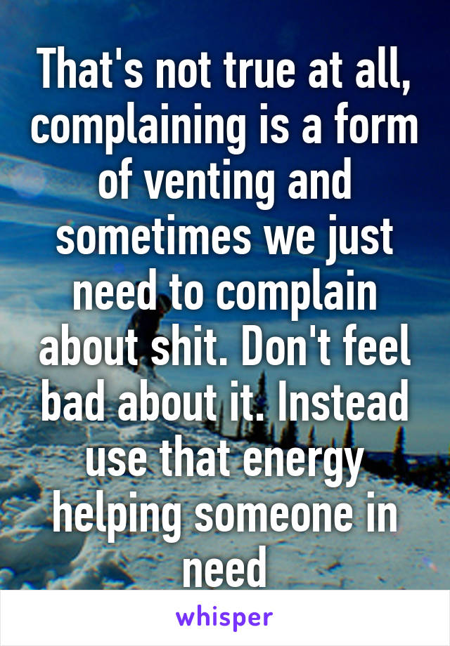 That's not true at all, complaining is a form of venting and sometimes we just need to complain about shit. Don't feel bad about it. Instead use that energy helping someone in need